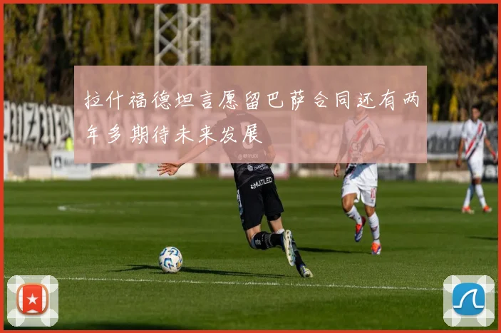 拉什福德坦言愿留巴萨合同还有两年多期待未来发展