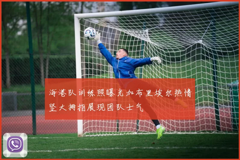 海港队训练照曝光加布里埃尔热情竖大拇指展现团队士气