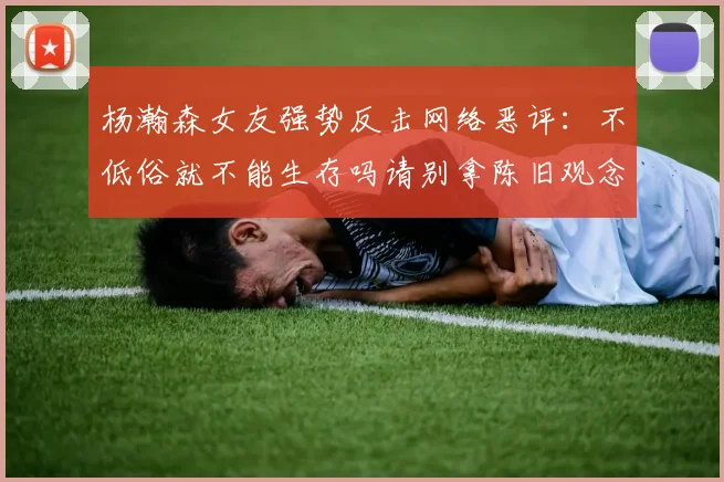 杨瀚森女友强势反击网络恶评：不低俗就不能生存吗请别拿陈旧观念来羞辱我们