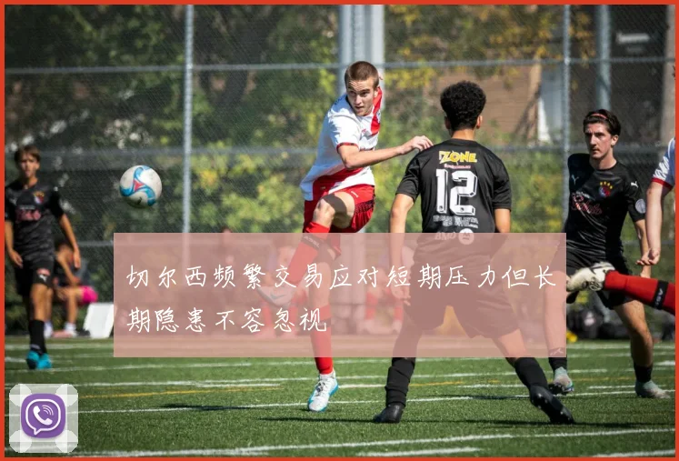 切尔西频繁交易应对短期压力但长期隐患不容忽视