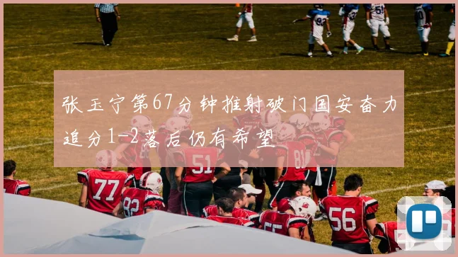 张玉宁第67分钟推射破门国安奋力追分1-2落后仍有希望