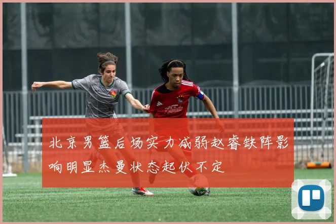 北京男篮后场实力减弱赵睿缺阵影响明显杰曼状态起伏不定