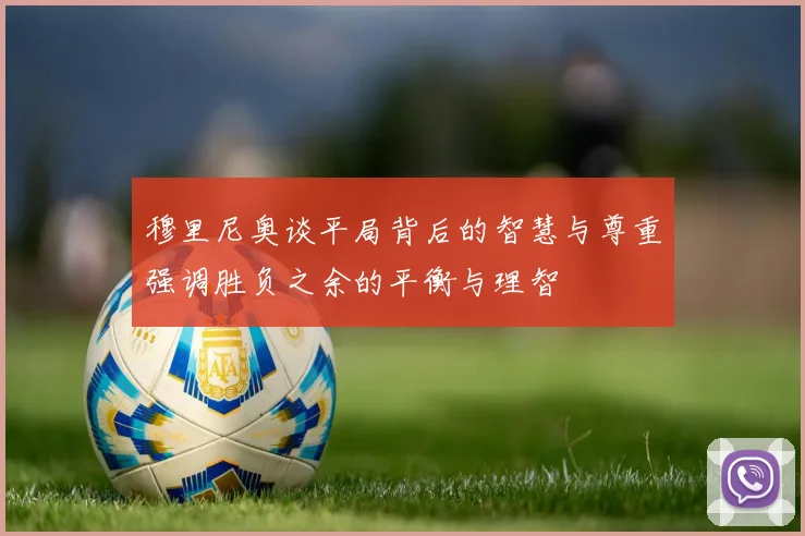 穆里尼奥谈平局背后的智慧与尊重强调胜负之余的平衡与理智