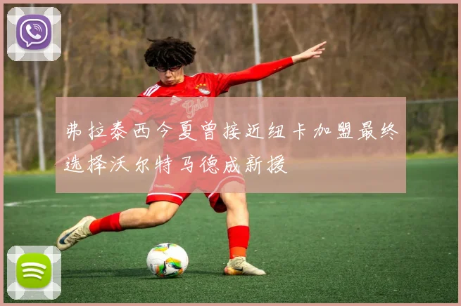 弗拉泰西今夏曾接近纽卡加盟最终选择沃尔特马德成新援