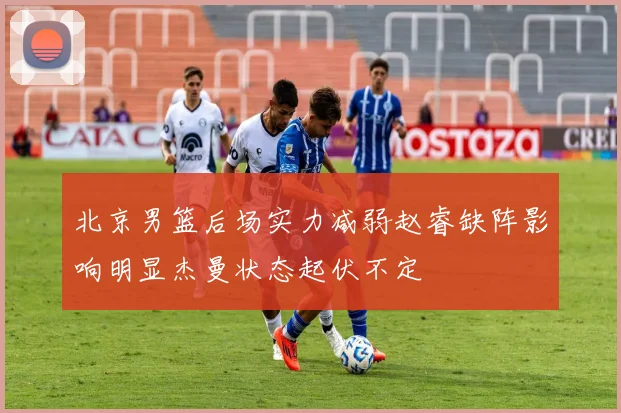 北京男篮后场实力减弱赵睿缺阵影响明显杰曼状态起伏不定
