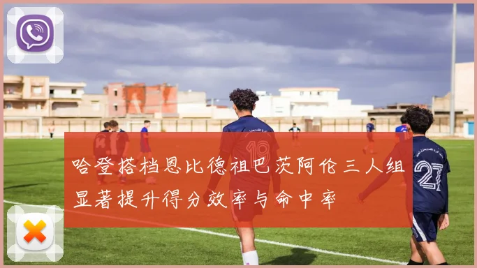 哈登搭档恩比德祖巴茨阿伦三人组显著提升得分效率与命中率