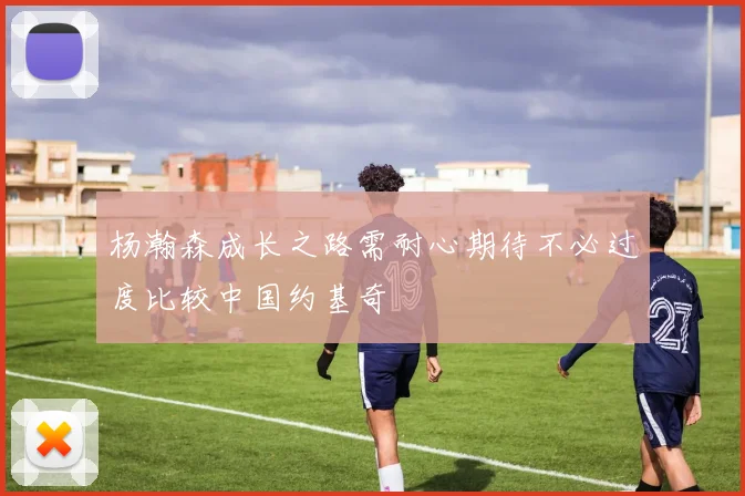 杨瀚森成长之路需耐心期待不必过度比较中国约基奇