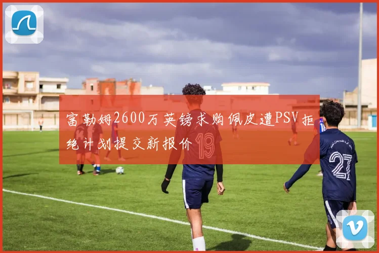 富勒姆2600万英镑求购佩皮遭PSV拒绝计划提交新报价