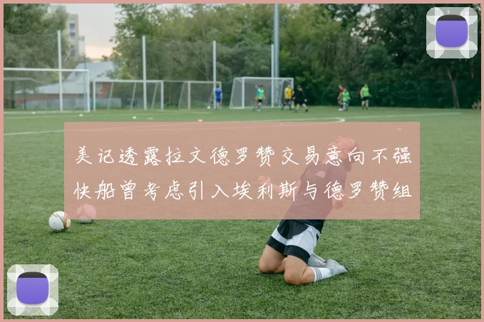 美记透露拉文德罗赞交易意向不强快船曾考虑引入埃利斯与德罗赞组合