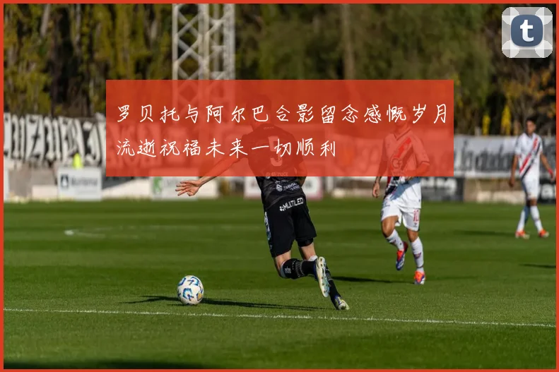 罗贝托与阿尔巴合影留念感慨岁月流逝祝福未来一切顺利