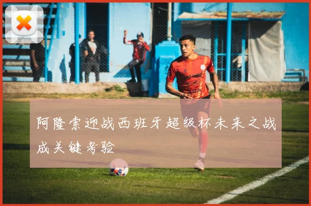 阿隆索迎战西班牙超级杯未来之战成关键考验