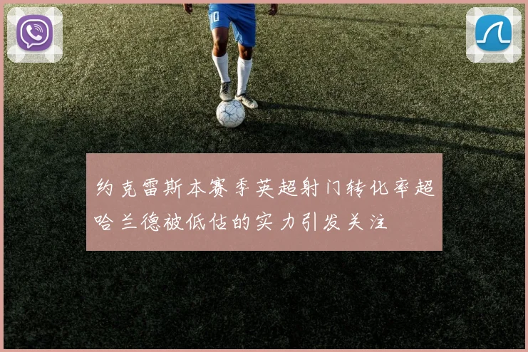 约克雷斯本赛季英超射门转化率超哈兰德被低估的实力引发关注