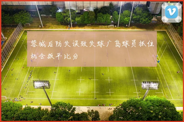 蓉城后防失误致失球广岛球员抓住机会扳平比分