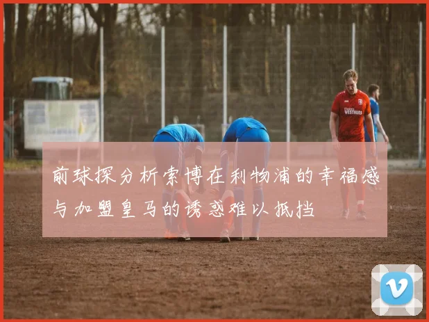 前球探分析索博在利物浦的幸福感与加盟皇马的诱惑难以抵挡