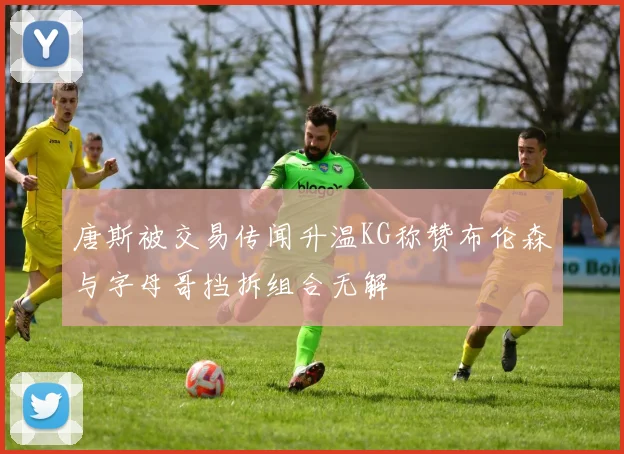 唐斯被交易传闻升温KG称赞布伦森与字母哥挡拆组合无解