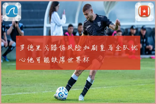罗德里戈膝伤风险加剧皇马全队忧心他可能缺席世界杯