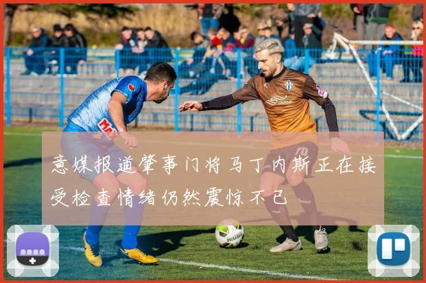 意媒报道肇事门将马丁内斯正在接受检查情绪仍然震惊不已