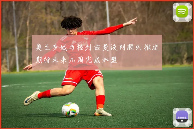 奥兰多城与格列兹曼谈判顺利推进期待未来几周完成加盟