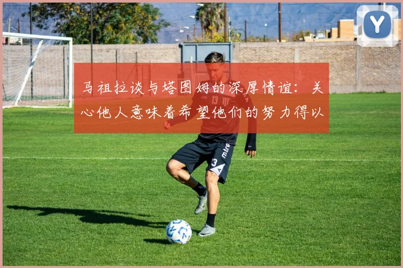 马祖拉谈与塔图姆的深厚情谊：关心他人意味着希望他们的努力得以回报