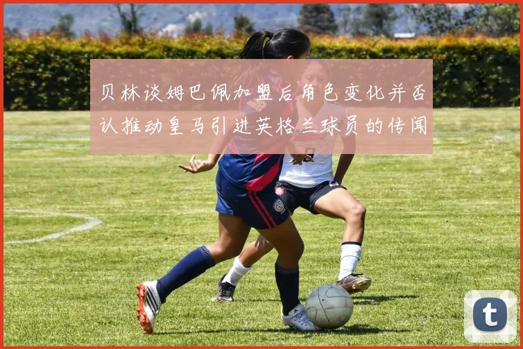 贝林谈姆巴佩加盟后角色变化并否认推动皇马引进英格兰球员的传闻