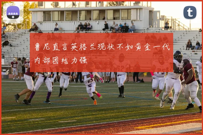 鲁尼直言英格兰现状不如黄金一代内部团结力强