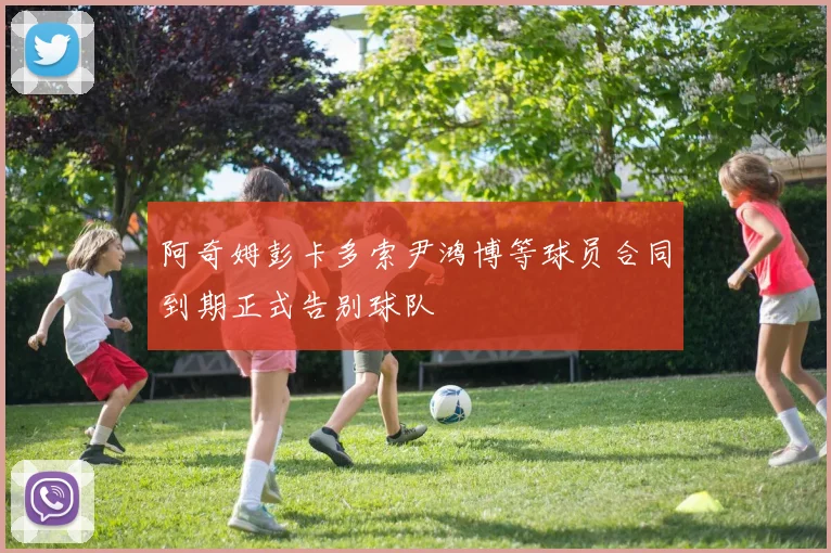 阿奇姆彭卡多索尹鸿博等球员合同到期正式告别球队