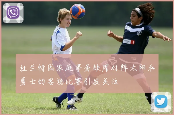 杜兰特因家庭事务缺席对阵太阳和勇士的客场比赛引发关注