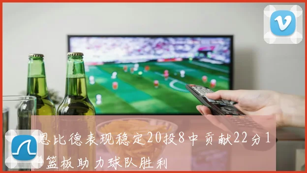 恩比德表现稳定20投8中贡献22分14篮板助力球队胜利