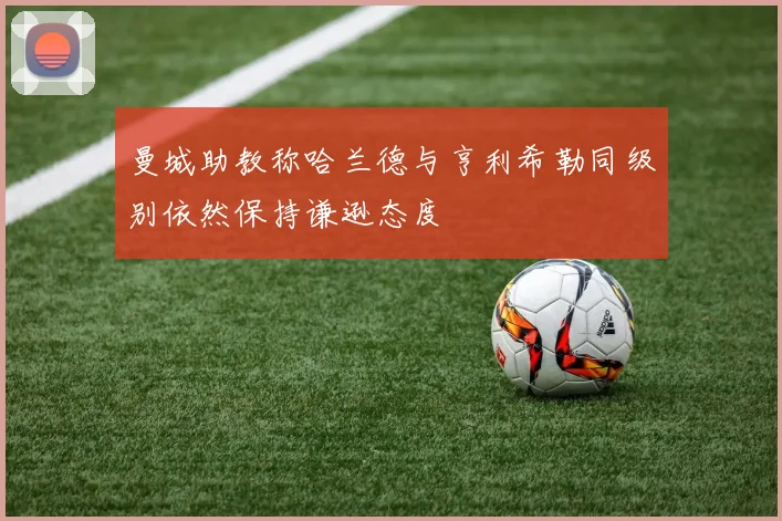 曼城助教称哈兰德与亨利希勒同级别依然保持谦逊态度