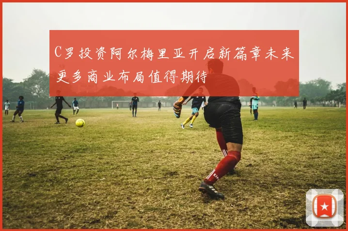 C罗投资阿尔梅里亚开启新篇章未来更多商业布局值得期待