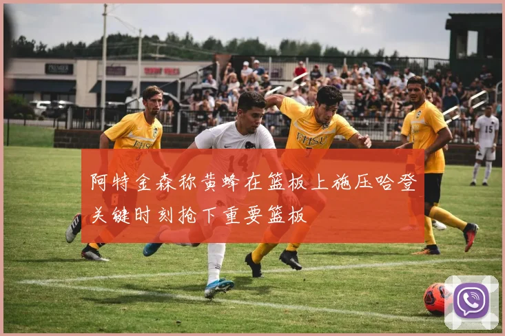 阿特金森称黄蜂在篮板上施压哈登关键时刻抢下重要篮板