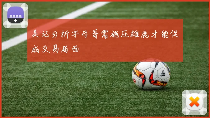 美记分析字母哥需施压雄鹿才能促成交易局面