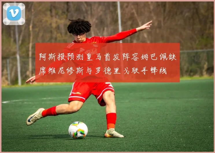 阿斯报预测皇马首发阵容姆巴佩缺席维尼修斯与罗德里戈联手锋线