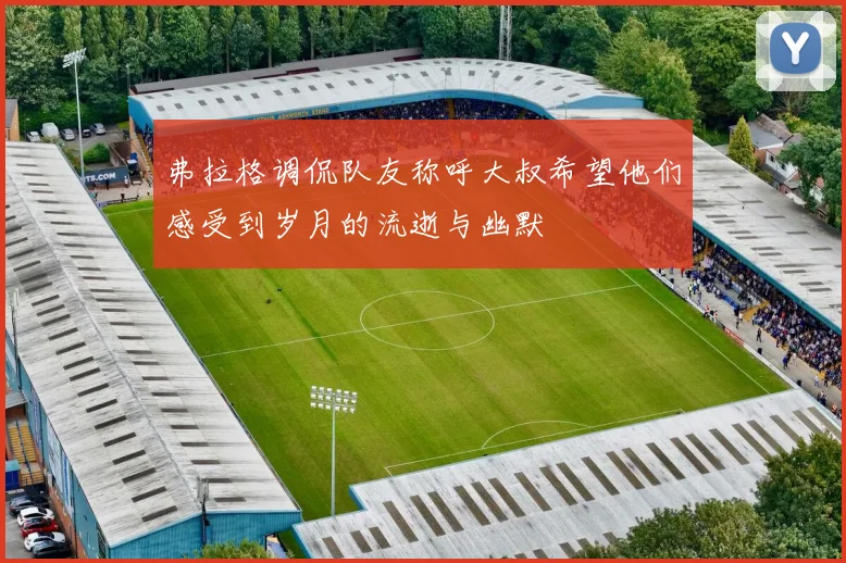 弗拉格调侃队友称呼大叔希望他们感受到岁月的流逝与幽默